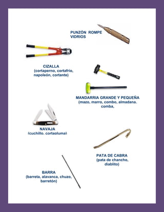   
(barreta, alavanca, chuzo,
BARRA
barretón)
PUNZÓN ROMPE
VIDRIOS
CIZALLA 

(cortaperno, cortafrío, 

napoleón, cortante) 

MANDARRIA GRANDE Y PEQUEÑA
(mazo, marro, combo, almadana.
comba,
NAVAJA
(cuchillo, cortapluma)
PATA DE CABRA 

(pata de chancho, 

diablito) 

 