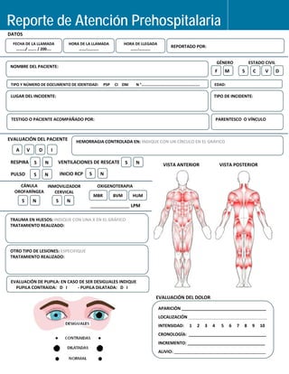   
 
  
 
 
 
 
                   
   
         
   
   
 
                 
                                     
 
Reporte de Atención Prehospitalaria N°0____
DATOS  
 
 
  FECHA DE LA LLAMADA  HORA DE LA LLAMADA  HORA DE LLEGADA   
  REPORTADO POR: 
………/ …….. / 200....
 
  …….:………..  …….:……….. 
GÉNERO  ESTADO CIVIL 
NOMBRE DEL PACIENTE: 
F  M  S  C  V  D 
TIPO Y NÚMERO DE DO
 
CUMENTO DE IDENTIDAD: PSP CI DNI N °………
LUGAR DEL INCIDENTE
………………………………………….  EDAD: 
 
:    TIPO DE INCIDENTE:   
TESTIGO O PACIENTE
  ACOMPAÑADO POR:  PARENTESCO  O VÍNCULO 
: INDIQUE CON UN CÍRCULO EN EL GRÁFICO EVALUACIÓN DEL PACIENTE  HEMORRAGIA CONTROLADA EN
A  V  D   I 
RESPIRA  S   N  VENTILACIONES DE RESCATE  S  N PULSO  S   N  INICIO RCP  S   N 
_
VISTA ANTERIOR  VISTA POSTERIOR 
EVALUACIÓN DEL DOLOR 
APARICIÓN ____________________________________
LOCALIZACIÓN  _________________________________ 
INTENSIDAD:     1     2     3     4      5     6     7     8     9     10 
CRONOLOGÍA:  _________________________________ 
   
 
INCREMENTO:
CÁNULA INMOVILIZADOR OXIGENOTERAPIA

OROFARÍNGEA CERVICAL

MBR BVM HUM

S   N  S   N
 
LPM

TRAUMA EN HUESOS: INDIQUE CON UNA X EN EL GRÁFICO

TRATAMIENTO REALIZADO:

OTRO TIPO DE LESIONES: ESPECIFIQUE

TRATAMIENTO REALIZADO:

EVALUACIÓN DE PUPILA: EN CASO DE SER DESIGUALES INDIQUE

PUPILA CONTRAIDA: D I  ‐ PUPILA DILATADA: D I

_________________________________
ALIVIO: _______________________________________
 