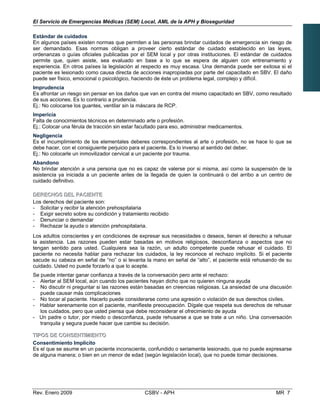 El Servicio de Emergencias Médicas (SEM) Local, AML de la APH y Bioseguridad
Estándar de cuidados
En algunos países existen normas que permiten a las personas brindar cuidados de emergencia sin riesgo de
ser demandado. Esas normas obligan a proveer cierto estándar de cuidado establecido en las leyes,
ordenanzas o guías oficiales publicadas por el SEM local y por otras instituciones. El estándar de cuidados
permite que, quien asiste, sea evaluado en base a lo que se espera de alguien con entrenamiento y
experiencia. En otros países la legislación al respecto es muy escasa. Una demanda puede ser exitosa si el
paciente es lesionado como causa directa de acciones inapropiadas por parte del capacitado en SBV. El daño
puede ser físico, emocional o psicológico, haciendo de éste un problema legal, complejo y difícil.
Imprudencia
Es afrontar un riesgo sin pensar en los daños que van en contra del mismo capacitado en SBV, como resultado 

de sus acciones. Es lo contrario a prudencia.

Ej.: No colocarse los guantes, ventilar sin la máscara de RCP. 

Impericia
Falta de conocimientos técnicos en determinado arte o profesión.

Ej.: Colocar una férula de tracción sin estar facultado para eso, administrar medicamentos. 

Negligencia
Es el incumplimiento de los elementales deberes correspondientes al arte o profesión, no se hace lo que se

debe hacer, con el consiguiente perjuicio para el paciente. Es lo inverso al sentido del deber.

Ej.: No colocarle un inmovilizador cervical a un paciente por trauma. 

Abandono
No brindar atención a una persona que no es capaz de valerse por si misma, así como la suspensión de la
asistencia ya iniciada a un paciente antes de la llegada de quien la continuará o del arribo a un centro de
cuidado definitivo.
DDEERREECCHHOOSS DDEELL PPAACCIIEENNTTEE
Los derechos del paciente son:
- Solicitar y recibir la atención prehospitalaria
- Exigir secreto sobre su condición y tratamiento recibido
- Denunciar o demandar

- Rechazar la ayuda o atención prehospitalaria.

Los adultos conscientes y en condiciones de expresar sus necesidades o deseos, tienen el derecho a rehusar
la asistencia. Las razones pueden estar basadas en motivos religiosos, desconfianza o aspectos que no
tengan sentido para usted. Cualquiera sea la razón, un adulto competente puede rehusar el cuidado. El
paciente no necesita hablar para rechazar los cuidados, la ley reconoce el rechazo implícito. Si el paciente
sacude su cabeza en señal de “no” o si levanta la mano en señal de “alto”, el paciente está rehusando de su
cuidado. Usted no puede forzarlo a que lo acepte.
Se puede intentar ganar confianza a través de la conversación pero ante el rechazo:
- Alertar al SEM local, aún cuando los pacientes hayan dicho que no quieren ninguna ayuda
- No discutir ni preguntar si las razones están basadas en creencias religiosas. La ansiedad de una discusión
puede causar más complicaciones
- No tocar al paciente. Hacerlo puede considerarse como una agresión o violación de sus derechos civiles.
- Hablar serenamente con el paciente, manifieste preocupación. Dígale que respeta sus derechos de rehusar
los cuidados, pero que usted piensa que debe reconsiderar el ofrecimiento de ayuda
- Un padre o tutor, por miedo o desconfianza, puede rehusarse a que se trate a un niño. Una conversación
tranquila y segura puede hacer que cambie su decisión.
TTIIPPOOSS DDEE CCOONNSSEENNTTIIMMIIEENNTTOO
Consentimiento Implícito
Es el que se asume en un paciente inconsciente, confundido o seriamente lesionado, que no puede expresarse
de alguna manera; o bien en un menor de edad (según legislación local), que no puede tomar decisiones.
Rev. Enero 2009 CSBV - APH MR 7
 