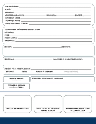 SIGNOS Y SÍNTOMAS ____________________________________________________________________________________________
ALERGÍA ______________________________________________________________________________________________________ 
MEDICACIÓN __________________________________________________________________________________________________
NOMBRE DEL MEDICAMENTO___________________________
 
 
 HORA INGERIDA _______________________ CANTIDAD___________ 
ANTECEDENTE MÉDICO __________________________________________________________________________________________ 
LO ÚTIMOQUE INGIRIÓ  __________________________________________________________________________________________ 
EVENTO RELACIONADO AL TRAUMA _______________________________________________________________________________ 
VALORES Y CARACTERÍ
  STICAS DE LOS SIGNOS VITALES:
RESPIRACIÓN: ___________________________________________________________________________________________________ 
PULSO: _________________________________________________________________________________________________________ 
PRESIÓN ARTERIAL: _______________________________________________________________________________________________ 
TEMPERATURA: __________________________________________________________________________________________________ 
SE INDICA A ______________________________________________________________LO SIGUIENTE:
  
 
SE ENTREGA A _________________________________________________ ENCONTRADO EN EL PACIENTE LO SIGUIENTE: 

ATENDIDO POR EL PERSONAL DE SALUD: _____________________________________________________________________________
     ENFERMERA                     MÉDICO                         AUXILIAR DE ENFERMERÍA                               OTRO (ESPECIFIQUE) 
HORA DE TÉRMINO  RESPONSABLE DEL LLENADO DEL FORMULARIO: 
……….:………… 
FECHA DE LA LLAMADA 
………/ …….. / 200.... 
     
     
     
     
     
FIRMA DEL PACIENTE O TESTIGO  FIRMA Y SELLO DEL MÉDICO DEL  FIRMA DEL PERSONAL DE SALUD 
CENTRO DE SALUD  DE LA AMBULANCIA 
 