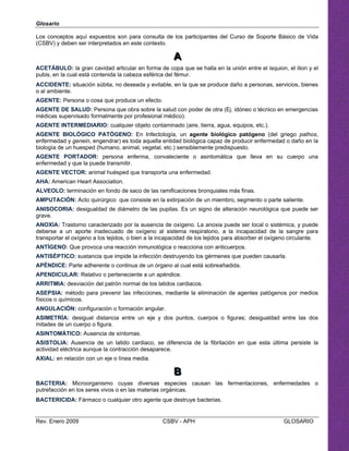   
Los conceptos aquí expuestos son para consulta de los participantes del Curso de Soporte Básico de Vida
(CSBV) y deben ser interpretados en este contexto.
AAA

ACETÁBULO: la gran cavidad articular en forma de copa que se halla en la unión entre el isquion, el ilion y el
pubis, en la cual está contenida la cabeza esférica del fémur.
ACCIDENTE: situación súbita, no deseada y evitable, en la que se produce daño a personas, servicios, bienes
o al ambiente.

AGENTE: Persona o cosa que produce un efecto. 

AGENTE DE SALUD: Persona que obra sobre la salud con poder de otra (Ej. idóneo o técnico en emergencias 

médicas supervisado formalmente por profesional médico).

AGENTE INTERMEDIARIO: cualquier objeto contaminado (aire, tierra, agua, equipos, etc.). 

AGENTE BIOLÓGICO PATÓGENO: En Infectología, un agente biológico patógeno (del griego pathos, 

enfermedad y genein, engendrar) es toda aquella entidad biológica capaz de producir enfermedad o daño en la 

biología de un huesped (humano, animal, vegetal, etc.) sensiblemente predispuesto.

AGENTE PORTADOR: persona enferma, convaleciente o asintomática que lleva en su cuerpo una

enfermedad y que la puede transmitir. 

AGENTE VECTOR: animal huésped que transporta una enfermedad.

AHA: American Heart Association. 

ALVEOLO: terminación en fondo de saco de las ramificaciones bronquiales más finas.

AMPUTACIÓN: Acto quirúrgico que consiste en la extirpación de un miembro, segmento o parte saliente.

ANISOCORIA: desigualdad de diámetro de las pupilas. Es un signo de alteración neurológica que puede ser 

grave.

ANOXIA: Trastorno caracterizado por la ausencia de oxígeno. La anoxia puede ser local o sistémica, y puede

deberse a un aporte inadecuado de oxígeno al sistema respiratorio, a la incapacidad de la sangre para 

transportar el oxígeno a los tejidos, o bien a la incapacidad de los tejidos para absorber el oxígeno circulante. 

ANTÍGENO: Que provoca una reacción inmunológica o reacciona con anticuerpos.

Glosario
ANTISÉPTICO: sustancia que impide la infección destruyendo los gérmenes que pueden causarla. 

APÉNDICE: Parte adherente o continua de un órgano al cual está sobreañadida. 

APENDICULAR: Relativo o perteneciente a un apéndice.

ARRITMIA: desviación del patrón normal de los latidos cardiacos.

ASEPSIA: método para prevenir las infecciones, mediante la eliminación de agentes patógenos por medios

físicos o químicos. 

ANGULACIÓN: configuración o formación angular. 

ASIMETRÍA: desigual distancia entre un eje y dos puntos, cuerpos o figuras; desigualdad entre las dos 

mitades de un cuerpo o figura.

ASINTOMÁTICO: Ausencia de síntomas. 

ASISTOLIA: Ausencia de un latido cardiaco, se diferencia de la fibrilación en que esta última persiste la 

actividad eléctrica aunque la contracción desaparece.
AXIAL: en relación con un eje o línea media.
BBB

BACTERIA: Microorganismo cuyas diversas especies causan las fermentaciones, enfermedades o
putrefacción en los seres vivos o en las materias orgánicas.
BACTERICIDA: Fármaco o cualquier otro agente que destruye bacterias.
Rev. Enero 2009 CSBV - APH GLOSARIO
 