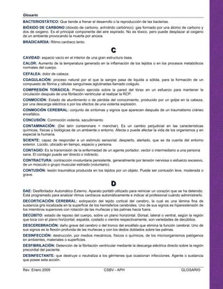 Glosario
BACTERIOSTÁTICO: Que tiende a frenar el desarrollo o la reproducción de las bacterias.
BIÓXIDO DE CARBONO (dióxido de carbono, anhídrido carbónico): gas formado por una átomo de carbono y
dos de oxigeno. Es el principal componente del aire espirado. No es tóxico, pero puede desplazar al oxigeno
de un ambiente provocando la muerte por anoxia.
BRADICARDIA: Ritmo cardíaco lento.
CCC

CAVIDAD: espacio vacío en el interior de una gran estructura ósea.
CALOR: Aumento de la temperatura generado en la inflamación de los tejidos o en los procesos metabólicos
normales del cuerpo.
CEFALEA: dolor de cabeza.
COAGULACIÓN: proceso natural por el que la sangre pasa de liquida a sólida, para la formación de un
compuesto de fibrina y células sanguíneas aglutinadas llamado coágulo.
COMPRESIÓN TORÁCICA: Presión ejercida sobre la pared del tórax en un esfuerzo para mantener la
circulación después de una fibrilación ventricular al realizar la RCP.
CONMOCIÓN: Estado de aturdimiento o de pérdida del conocimiento, producido por un golpe en la cabeza,
por una descarga eléctrica o por los efectos de una violenta explosión.
CONMOCIÓN CEREBRAL: conjunto de síntomas y signos que aparecen después de un traumatismo cráneo
encefálico.
CONCUSIÓN: Conmoción violenta, sacudimiento.
CONTAMINACIÓN: (Del latín contaminare = manchar). Es un cambio perjudicial en las características
químicas, físicas y biológicas de un ambiente o entorno. Afecta o puede afectar la vida de los organismos y en
especial la humana.
SCIENTE: capaz de responder a un estímulo sensorial; despierto, alertado, que se da cuenta del entorno
exterior. Lúcido, ubicado en tiempo, espacio y persona.
CONTAGIO: Es la transmisión de la enfermedad de un agente portador, vector o intermediario a una persona
sana. El contagio puede ser directo o indirecto.
CONTRACTURA: contracción involuntaria persistente, generalmente por tensión nerviosa o esfuerzo excesivo,
de un músculo o grupo muscular estriado (voluntario).
CONTUSIÓN: lesión traumática producida en los tejidos por un objeto. Puede ser contusión leve, moderada o
grave.

DDD
DAE: Desfibrilador Automático Externo. Aparato portátil utilizado para reiniciar un corazón que se ha detenido.
Está programado para analizar ritmos cardíacos automáticamente e indicar al profesional cuándo administrarlo.
DECORTICACIÓN CEREBRAL: extirpación del tejido cortical del cerebro, la cual es una lámina fina de
sustancia gris localizada en la superficie de los hemisferios cerebrales. Uno de sus signos es hiperextensión de
los miembros superiores con rotación de las muñecas y las palmas hacia fuera.
DECÚBITO: estado de reposo del cuerpo, sobre un plano horizontal. Dorsal, lateral o ventral, según la región
que toca con el plano horizontal, espalda, costado o vientre respectivamente, son variedades de decúbitos.
DESCEREBRACIÓN: daño grave del cerebro o del tronco del encéfalo que elimina la función cerebral. Uno de
sus signos es la flexión profunda de las muñecas y con los dedos doblados sobre las palmas.
DESINFECCIÓN: destrucción, por medios mecánicos, físicos o químicos, de los microorganismos patógenos
en ambientes, materiales o superficies.
DESFIBRILACIÓN: Detención de la fibrilación ventricular mediante la descarga eléctrica directo sobre la región
precordial del paciente.
DESINFECTANTE: que destruye o neutraliza a los gérmenes que ocasionan infecciones. Agente o sustancia
que posee esta acción.
Rev. Enero 2009 CSBV - APH GLOSARIO
 