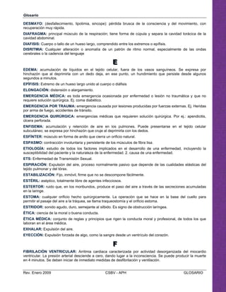 Glosario
DESMAYO: (desfallecimiento, lipotimia, sincope): pérdida brusca de la consciencia y del movimiento, con
recuperación muy rápida.
DIAFRAGMA: principal músculo de la respiración; tiene forma de cúpula y separa la cavidad torácica de la
cavidad abdominal.
DIAFISIS: Cuerpo o tallo de un hueso largo, comprendido entre los extremos o epífisis.
DISRITMIA: Cualquier alteración o anomalía de un patrón de ritmo normal, especialmente de las ondas
cerebrales o la cadencia del lenguaje
EEE

EDEMA: acumulación de líquidos en el tejido celular, fuera de los vasos sanguíneos. Se expresa por 

hinchazón que al deprimirla con un dedo deja, en ese punto, un hundimiento que persiste desde algunos 

segundos a minutos.

EPÍFISIS: Extremo de un hueso largo unido al cuerpo o diáfisis

ELONGACIÓN: distensión o alargamiento. 

EMERGENCIA MÉDICA: es toda emergencia ocasionada por enfermedad o lesión no traumática y que no 

requiere solución quirúrgica. Ej. coma diabético. 

EMERGENCIA POR TRAUMA: emergencia causada por lesiones producidas por fuerzas externas. Ej. Heridas 

por arma de fuego, accidentes de tránsito. 

EMERGENCIA QUIRÚRGICA: emergencias médicas que requieren solución quirúrgica. Por ej.: apendicitis, 

úlcera perforada.

ENFISEMA: acumulación y retención de aire en los pulmones. Puede presentarse en el tejido celular 

subcutáneo; se expresa por hinchazón que cruje al deprimirla con los dedos. 

ESFÍNTER: músculo en forma de anillo que cierra un orificio natural. 

ESPASMO: contracción involuntaria y persistente de los músculos de fibra lisa. 

ETIOLOGÍA: estudio de todos los factores implicados en el desarrollo de una enfermedad, incluyendo la 

susceptibilidad del paciente y la naturaleza de la enfermedad. 2. causa de una enfermedad. 

ETS: Enfermedad de Transmisión Sexual.

ESPIRACIÓN: Expulsión del aire, proceso normalmente pasivo que depende de las cualidades elásticas del

tejido pulmonar y del tórax. 

ESTABILIZACIÓN: Fijo, inmóvil, firme que no se descompone fácilmente. 

ESTÉRIL: aséptico, totalmente libre de agentes infecciosos. 

ESTERTOR: ruido que, en los moribundos, produce el paso del aire a través de las secreciones acumuladas 

en la laringe.

ESTOMA: cualquier orificio hecho quirúrgicamente. La operación que se hace en la base del cuello para

permitir el pasaje del aire a la tráquea, se llama traqueostomía y el orificio estoma. 

ESTRIDOR: sonido agudo, duro, semejante al silbido. Es signo de obstrucción laríngea. 

ÉTICA: ciencia de la moral o buena conducta.

ÉTICA MÉDICA: conjunto de reglas y principios que rigen la conducta moral y profesional, de todos los que 

laboran en el área médica.

EXHAL n del aAR: Expulsió ire. 

EYECCIÓN: Expulsión forzada de algo, como la sangre desde un ventrículo del corazón. 

FFF

FIBRILACIÓN VENTRICULAR: Arritmia cardiaca caracterizada por actividad desorganizada del miocardio
ventricular. La presión arterial desciende a cero, dando lugar a la inconsciencia. Se puede producir la muerte
en 4 minutos. Se deben iniciar de inmediato medidas de desfibrilación y ventilación.
Rev. Enero 2009 CSBV - APH GLOSARIO
 