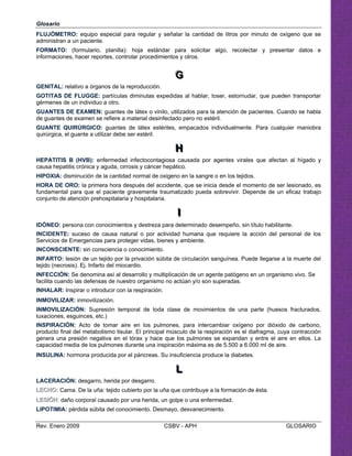 Glosario
FLUJÓMETRO: equipo especial para regular y señalar la cantidad de litros por minuto de
administran a un paciente.
FORMATO: (formulario, planilla): hoja estándar para solicitar algo, recolectar y pr
informaciones, hacer reportes, controlar procedimientos y otros.
G
GG
GENITAL: relativo a órganos de la reproducción.
GOTITAS DE FLUGGE: partículas diminutas expedidas al hablar, toser, estornudar, que p
gérmenes de un individuo a otro.
UANTES DE EXAMEN: guantes de látex o vinilo, utilizados para la atención de pacientes. Cuando se habla
e guantes de examen se refiere a material desinfectado pero no estéril.
UANTE QUIRÚRGICO: guantes de látex estériles, empacados individualmente. Para cualquier maniobra
uirúrgica, el guante a utilizar debe ser estéril.
HHH

EPATITIS B (HVB): enfermedad infectocontagiosa causada por agentes virales que afectan al hígado y
ausa hepatitis crónica y aguda, cirrosis y cáncer hepático.
IPOXIA: disminución de la cantidad normal de oxigeno en la sangre o en los tejidos.
ORA DE ORO: la primera hora después del accidente, que se inicia desde el momento de ser lesionado, es
undamental para que el paciente gravemente traumatizado pueda sobrevivir. Depende de un eficaz trabajo
onjunto de atención prehospitalaria y hospitalaria.
III

DÓNEO: persona con conocimientos y destreza para determinado desempeño, sin título habilitante. 

NCIDENTE: suceso de causa natural o por actividad humana que requiere la acción del personal de los 

ervicios de Emergencias para proteger vidas, bienes y ambiente. 

NCONSCIENTE: sin consciencia o conocimiento.

NFARTO: lesión de un tejido por la privación súbita de circulación sanguínea. Puede llegarse a la muerte del 

G
d
G
q
oxigeno que se
esentar datos e
ueden transportar
H
c
H
H
f
c
I
I
S
I
I
tejido (necrosis). Ej. Infarto del miocardio. 

INFECCIÓN: Se denomina así al desarrollo y multiplicación de un agente patógeno en un organismo vivo. Se 

facilita cuando las defensas de nuestro organismo no actúan y/o son superadas. 

INHALAR: Inspirar o introducir con la respiración.

INMOVILIZAR: inmovilización. 

INMOVILIZACIÓN: Supresión temporal de toda clase de movimientos de una parte (huesos fracturados, 

luxaciones, esguinces, etc.) 

INSPIRACIÓN: Acto de tomar aire en los pulmones, para intercambiar oxígeno por dióxido de carbono, 

producto final del metabolismo tisular. El principal músculo de la respiración es el diafragma, cuya contracción 

genera una presión negativa en el tórax y hace que los pulmones se expandan y entre el aire en ellos. La 

capacidad media de los pulmones durante una inspiración máxima es de 5.500 a 6.000 ml de aire.

INSULINA: hormona producida por el páncreas. Su insuficiencia produce la diabetes.

LLL

LACERACIÓN: desgarro, herida por desgarro. 

LLEECCHHOO:: Cama. De la uña: tejido cubierto por la uña que contribuye a la formación de ésta.

LLEESSIIÓÓNN:: daño corporal causado por una herida, un golpe o una enfermedad.

LIPOTIMIA: pérdida súbita del conocimiento. Desmayo, desvanecimiento.

Rev. Enero 2009 CSBV - APH GLOSARIO
 