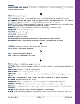 Glosario
LÍQUIDO CEFALORRAQUÍDEO: liquido seroso contenido en las cavidades cerebrales y en el conducto
raquídeo (médula espina,).
MMM

MMHG: Milímetro de Mercurio. 

MANIOBRA: procedimiento o manipulación que requiere destreza o habilidad, se realiza con las manos.

MASCARA DE PROTECCIÓN (barbijo, bozal, tapa boca, mascarilla): máscara de papel, tela o fibra sintética, 

que debe usar la persona que atiende a un paciente, para su protección y la del paciente.

MÁSCARA PARA RCP (mascarilla de bolsillo): máscara de vinilo o goma para suministrar respiración boca a 

boca, utilizada para evitar el contacto directo con la boca del paciente. 

MENINGES: cada una de las membranas que envuelven al encéfalo y a la médula espinal.

MENINGITIS: infamación de las meninges.

MIOSIS: contracción de la pupila.

MOVILIZACIÓN: cambio justificado de la posición del paciente ante un peligro inminente.

MUTILACIÓN: Acción y efecto de cortar o cercenar un miembro o parte importante del cuerpo. 

NNN

NÁUSEAS: sensación penosa que indica la proximidad del vómito.
NFPA: National Fire Protection Association.
OOO

OMS: Organización Mundial de la Salud.
OPS: Organización Panamericana de la Salud.
PPP

PSl:(Pound Square Inch) Libras por pulgada cuadrada

PARÁLISIS: Trastorno caracterizado por la pérdida de la función muscular, por la pérdida de sensibilidad o de 

ambas. 

Que origina y desarrolla una enfermedad. 

MIDRIÁSIS: dilatación de la pupila.

MIOCARDIO: músculo cardíaco.

PATÓGENO:
PEQUEÑO MAL: forma de epilepsia, sin convulsiones. 

PERFUSIÓN: circulación artificial en un órgano, de un líquido de composición adecuada para mantener su

función. 

PERITONEO: membrana serosa, fuerte e incolora, que tapiza la superficie de los órganos abdominales. 

POLIPNEA: respiración rápida por “sed de aire”.

PORTADOR: Persona o animal que lleva en su cuerpo el germen de una enfermedad contagiosa.

PRESIÓN SANGUÍNEA: fuerza ejercida por la sangre contra las paredes de los vasos sanguíneos.

PRIAPISMO: erección anormal del pene sin deseo sexual, es signo de una afección inflamatoria o lesión 

neurológica.

PROXIMAL: más cerca de un punto, eje o línea de referencia. Opuesto a distal. 

PUPILA: abertura dilatable y contráctil en el centro del ojo. Por ella pasan los rayos luminosos al entrar al ojo. 

Rev. Enero 2009 CSBV - APH GLOSARIO
 