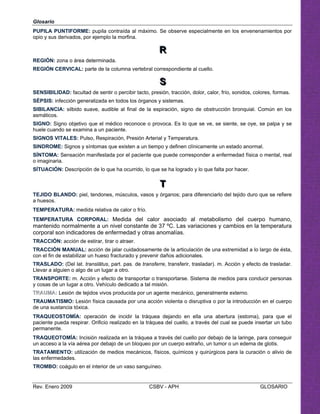 Glosario
PUPILA PUNTIFORME: pupila contraída al máximo. Se observe especialmente en los envenenamientos por
opio y sus derivados, por ejemplo la morfina.
RRR

REGIÓN: zona o área determinada.

REGIÓN CERVICAL: parte de la columna vertebral correspondiente al cuello. 

SSS

SENSIBILIDAD: facultad de sentir o percibir tacto, presión, tracción, dolor, calor, frío, sonidos, colores, formas.

SÉPSIS: infección generalizada en todos los órganos y sistemas. 

SIBILANCIA: silbido suave, audible al final de la espiración, signo de obstrucción bronquial. Común en los 

asmáticos.

SIGNO: Signo objetivo que el médico reconoce o provoca. Es lo que se ve, se siente, se oye, se palpa y se

huele cuando se examina a un paciente.

SIGNOS VITALES: Pulso, Respiración, Presión Arterial y Temperatura.

SINDROME: Signos y síntomas que existen a un tiempo y definen clínicamente un estado anormal. 

SÍNTOMA: Sensación manifestada por el paciente que puede corresponder a enfermedad física o mental, real 

o imaginaria.

SÍTUACIÓN: Descripción de lo que ha ocurrido, lo que se ha logrado y lo que falta por hacer. 

TTT

TEJIDO BLANDO: piel, tendones, músculos, vasos y órganos; para diferenciarlo del tejido duro que se refiere
a huesos.
TEMPERATURA: medida relativa de calor o frío. 

TEMPERATURA CORPORAL: Medida del calor asociado al metabolismo del cuerpo humano,

mantenido normalmente a un nivel constante de 37 ºC. Las variaciones y cambios en la temperatura 

corporal son indicadores de enfermedad y otras anomalías.

TRACCIÓN: acción de estirar, tirar o atraer.

TRACCIÓN MANUAL: acción de jalar cuidadosamente de la articulación de una extremidad a lo largo de ésta, 

con el fin de estabilizar un hueso fracturado y prevenir daños adicionales.

TRASLADO: (Del lat. translātus, part. pas. de transferre, transferir, trasladar). m. Acción y efecto de trasladar. 

Llevar a alguien o algo de un lugar a otro. 

TRANSPORTE: m. Acción y efecto de transportar o transportarse. Sistema de medios para conducir personas

y cosas de un lugar a otro. Vehículo dedicado a tal misión. 

TTRRAAUUMMAA:: Lesión de tejidos vivos producida por un agente mecánico, generalmente externo.

TRAUMATISMO: Lesión física causada por una acción violenta o disruptiva o por la introducción en el cuerpo

de una sustancia tóxica. 

TRAQUEOSTOMÍA: operación de incidir la tráquea dejando en ella una abertura (estoma), para que el

paciente pueda respirar. Orificio realizado en la tráquea del cuello, a través del cual se puede insertar un tubo

permanente. 

TRAQUEOTOMÍA: Incisión realizada en la tráquea a través del cuello por debajo de la laringe, para conseguir 

un acceso a la vía aérea por debajo de un bloqueo por un cuerpo extraño, un tumor o un edema de glotis. 

TRATAMIENTO: utilización de medios mecánicos, físicos, químicos y quirúrgicos para la curación o alivio de 

las enfermedades. 

TROMBO: coágulo en el interior de un vaso sanguíneo. 

Rev. Enero 2009 CSBV - APH GLOSARIO
 
