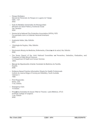  
  
  
•• RRiieessgogo BBiiolológiógiccoo
MMaannuuaall ddee PPrreevveenncciióónn ddee RRiieessggooss eenn LLuuggaarreess ddee TTrraabbaajjoo

OOMMSS –– OOIITT

22000022

•• GuíGuíaa dede MMeeddiidadass UUninivveersrsaalleess dede BBiiososeeguriguridadadd
MMiinniisstteerriioo ddee SSaalluudd PPúúbblliiccaa yy AAssiisstteenncciiaa SSoocciiaall

SSaann SSaallvvaaddoorr

22000044

•• NNormormaa dede llaa NNaattiioonanall FiFirere PProtroteeccttiionon AAssssoocciiaattiionon ((NNFPFPAA)) 11667700
FFuuee aapprroobbaaddoo ccoommoo uunn EEssttáánnddaarr NNaacciioonnaall AAmmeerriiccaannoo

22000044

•• AAnanattomomííaa NNeetttteer,r, 22ddaa.. EEdidicciiónón
22000011
••
22000011
•• DDiicccciionaonaririoo MMososbbyy dede MMeedidicciinana,, EEnfnfeermrmeeríríaa yy CCiieencnciiaass dede llaa ssaallud,ud, 66ttaa.. EEdidicciiónón
22000066
•• TheThe SSeevveenn RReeporportt ofof tthehe JJoiointnt NNaattiionaonall CComommmiitttteeee oonn PPrerevveentntiion,on, DDeetteeccttiion,on, EEvvaalluauattiion,on, aanndd
TreTreaattmmeentnt ooff HHiighgh BBlloodood PPreressssururee
UU..SS DDeeppaarrttmmeenntt ooff HHeeaalltthh aanndd HHuummaann SSeerrvviicceess

22000033

•• MMaanuanuall dede HHiipepertrteennssiiónón AArtrteeririaall.. SSocociieedadadd dede MMeedidicciinana dede FaFammiilliiaa..
EEssppaaññaa..

22000066

•• EEvviidedencncee BBaasseedd PPraraccttiiccee IInfnformormaattiionon SSheheeettss fforor HHeeaalltthh PProfrofeessiionaonallss
IInnssttiittuuttoo ddee JJooaannnnaa BBrriiggggss ooff NNuurrssiinngg aanndd MMiiddwwiiffeerryy,, SSoouutthh AAuussttrraalliiaa

VVoollúúmmeenn 33

11999999

•• FiFirsrstt RReessponpondeder.r.
BBrraaddyy.. UUSSAA

77 mmaa.. EEddiicciióónn..

•• EEmmeergergencncyy CCaarere
1100 EEddiicciióónn..
•• PProgrrograammaa AAvvaanznzaadodo dede AApopoyyoo VViittaall eenn TraTraumumaa –– paparara MMéédidiccooss.. AATLSTLS
AAmmeerriiccaann CCoolllleeggee ooff SSuurrggeeoonnss

77 mmaa.. EEddiicciióónn

22000022

FiFissiiolologíogíaa dede GuGuyytton,on, 1166ttaa.. EEdidicciiónón
Rev. Enero 2009 CSBV - APH BIBLIOGRAFÍA
 