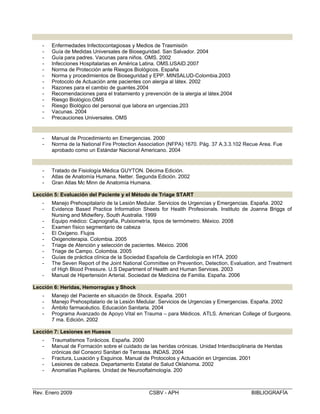 Lección 2: SEM Local, AML de la APH y Bioseguridad
- Enfermedades Infectocontagiosas y Medios de Trasmisión
- Guía de Medidas Universales de Bioseguridad. San Salvador. 2004
- Guía para padres. Vacunas para niños. OMS. 2002
- Infecciones Hospitalarias en América Latina. OMS.USAID.2007
- Norma de Protección ante Riesgos Biológicos. España
- Norma y procedimientos de Bioseguridad y EPP. MINSALUD-Colombia.2003
- Protocolo de Actuación ante pacientes con alergia al látex. 2002
- Razones para el cambio de guantes.2004
- Recomendaciones para el tratamiento y prevención de la alergia al látex.2004
- Riesgo Biológico.OMS 

- Riesgo Biológico del personal que labora en urgencias.203

- Vacunas. 2004

- Precauciones Universales. OMS 

Lección 3: Evaluación de la Escena y el SCI
- Manual de Procedimiento en Emergencias. 2000
- Norma de la National Fire Protection Association (NFPA) 1670. Pág. 37 A.3.3.102 Recue Area. Fue
aprobado como un Estándar Nacional Americano. 2004
Lección 4: El Cuerpo Humano
- Tratado de Fisiología Médica GUYTON. Décima Edición.
- Atlas de Anatomía Humana. Netter. Segunda Edición. 2002
- Gran Atlas Mc Minn de Anatomía Humana.
Lección 5: Evaluación del Paciente y el Método de Triage START
- Manejo Prehospitalario de la Lesión Medular. Servicios de Urgencias y Emergencias. España. 2002
- Evidence Based Practice Information Sheets for Health Profesionals. Instituto de Joanna Briggs of
Nursing and Midwifery, South Australia. 1999
- Equipo médico: Capnografía, Pulxiometría, tipos de termómetro. México. 2008
- Examen físico segmentario de cabeza
- El Oxígeno. Flujos
- Oxigenoterapia. Colombia. 2005
- Triage de Atención y selección de pacientes. México. 2006
- Triage de Campo. Colombia. 2005
- Guías de práctica clínica de la Sociedad Española de Cardiología en HTA. 2000
- The Seven Report of the Joint National Committee on Prevention, Detection, Evaluation, and Treatment
of High Blood Pressure. U.S Department of Health and Human Services. 2003
- Manual de Hipertensión Arterial. Sociedad de Medicina de Familia. España. 2006
Lección 6: Heridas, Hemorragias y Shock
- Manejo del Paciente en situación de Shock. España. 2001
- Manejo Prehospitalario de la Lesión Medular. Servicios de Urgencias y Emergencias. España. 2002
- Ámbito farmacéutico. Educación Sanitaria. 2004
- Programa Avanzado de Apoyo Vital en Trauma – para Médicos. ATLS. American College of Surgeons.
7 ma. Edición. 2002
Lección 7: Lesiones en Huesos
- Traumatismos Torácicos. España. 2000
- Manual de Formación sobre el cuidado de las heridas crónicas. Unidad Interdisciplinaria de Heridas
crónicas del Consorci Sanitari de Terrassa. INDAS. 2004
- Fractura, Luxación y Esguince. Manual de Protocolos y Actuación en Urgencias. 2001
- Lesiones de cabeza. Departamento Estatal de Salud Oklahoma. 2002
- Anomalías Pupilares. Unidad de Neurooftalmología. 200
Rev. Enero 2009 CSBV - APH BIBLIOGRAFÍA
 