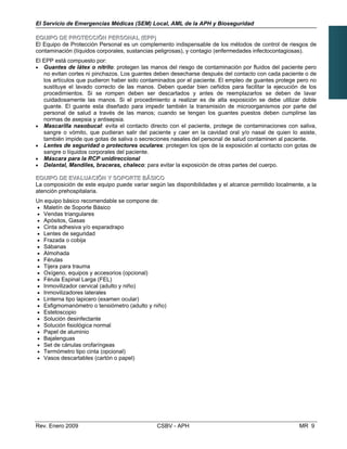 El Servicio de Emergencias Médicas (SEM) Local, AML de la APH y Bioseguridad
EEQQUUIIPPOO DDEE PPRROOTTEECCCCIIÓÓNN PPEERRSSOONNAALL ((EEPPPP))
El Equipo de Protección Personal es un complemento indispensable de los métodos de control de riesgos de
contaminación (líquidos corporales, sustancias peligrosas), y contagio (enfermedades infectocontagiosas).
El EPP está compuesto por:
•	 Guantes de látex o nitrilo: protegen las manos del riesgo de contaminación por fluidos del paciente pero
no evitan cortes ni pinchazos. Los guantes deben desecharse después del contacto con cada paciente o de
los artículos que pudieron haber sido contaminados por el paciente. El empleo de guantes protege pero no
sustituye el lavado correcto de las manos. Deben quedar bien ceñidos para facilitar la ejecución de los
procedimientos. Si se rompen deben ser descartados y antes de reemplazarlos se deben de lavar
cuidadosamente las manos. Si el procedimiento a realizar es de alta exposición se debe utilizar doble
guante. El guante esta diseñado para impedir también la transmisión de microorganismos por parte del
personal de salud a través de las manos; cuando se tengan los guantes puestos deben cumplirse las
normas de asepsia y antisepsia.
•	 Mascarilla nasobucal: evita el contacto directo con el paciente, protege de contaminaciones con saliva,
sangre o vómito, que pudieran salir del paciente y caer en la cavidad oral y/o nasal de quien lo asiste,
también impide que gotas de saliva o secreciones nasales del personal de salud contaminen al paciente.
•	 Lentes de seguridad o protectores oculares: protegen los ojos de la exposición al contacto con gotas de
sangre o líquidos corporales del paciente.
•	 Máscara para la RCP unidireccional
•	 Delantal, Mandiles, braceras, chaleco: para evitar la exposición de otras partes del cuerpo.
EEQQUUIIPPOO DDEE EEVVAALLUUAACCIIÓÓNN YY SSOOPPOORRTTEE BBÁÁSSIICCOO
La composición de este equipo puede variar según las disponibilidades y el alcance permitido localmente, a la
atención prehospitalaria.
Un equipo básico recomendable se compone de:
• Maletín de Soporte Básico
• Vendas triangulares
• Apósitos, Gasas
• Cinta adhesiva y/o esparadrapo
• Lentes de seguridad
• Frazada o cobija
• Sábanas
• Almohada
• Férulas
• Tijera para trauma
• Oxígeno, equipos y accesorios (opcional)
• Férula Espinal Larga (FEL)
• Inmovilizador cervical (adulto y niño)
• Inmovilizadores laterales
• Linterna tipo lapicero (examen ocular)
• Esfigmomanómetro o tensiómetro (adulto y niño)
• Estetoscopio
• Solución desinfectante
• Solución fisiológica normal
• Papel de aluminio
• Bajalenguas
• Set de cánulas orofaríngeas
• Termómetro tipo cinta (opcional)
• Vasos descartables (cartón o papel)
Rev. Enero 2009 CSBV - APH 	 MR 9
 