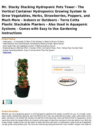 Mr. Stacky Stacking Hydroponic Pots Tower - The
Vertical Container Hydroponics Growing System to
Grow Vegatables, Herbs, Strawberries, Peppers, and
Much More - Indoors or Outdoors - Terra Cotta
Plastic Stackable Planters - Also Used in Aquaponic
Systems - Comes with Easy to Use Gardening
Instructions
Product Feature
q   Hydroponics - (1) Assemble (2) Plant (3) Put Solution In Water (4) Plug In (5) Enjoy
q   Indoor/Outdoor Use; Fade Resistant; Aesthetically Pleasing; Simple; Space Saving
q   Grow larger fruits and vegetables quicker! 4 Planting locations per pot
q   Maximize Space & Minimize Effort - Includes: 9 Pots, (1/2) barrel, Pump, Timer, Tubing, Pipe, Fountain Head
q   Easiest Harvesting Method - Easy To Connect More Than One System
q   Read more


                                                                        Price :
                                                                                  Check Price



                                                                       Average Customer Rating

                                                                                      5.0 out of 5




Product Description
Whether you are a beginning grower or avid hydroponics gardener this system is perfect for you. It is simple, smart,
space saving, aesthetically pleasing, and cost effective all in one. Just assemble the product, plant, add solution to the
water, and plug in. Go without the solution and add fish to the base tank, then just feed the fish for Aquaponics. At the
same time, enjoy the tranquil effects of a fountain as the water trickles from one layer to the next while in use. With this
unique design, oxygen enters into the water as water falls from each level. In hydroponics, larger fruits and vegetables
can get grown using smaller pots. The roots are continuously being fed and form much smaller compact root systems.
 