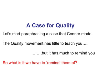 A Case for Quality
Let’s start paraphrasing a case that Conner made:

The Quality movement has little to teach you….

                …….but it has much to remind you

So what is it we have to ‘remind’ them of?
 