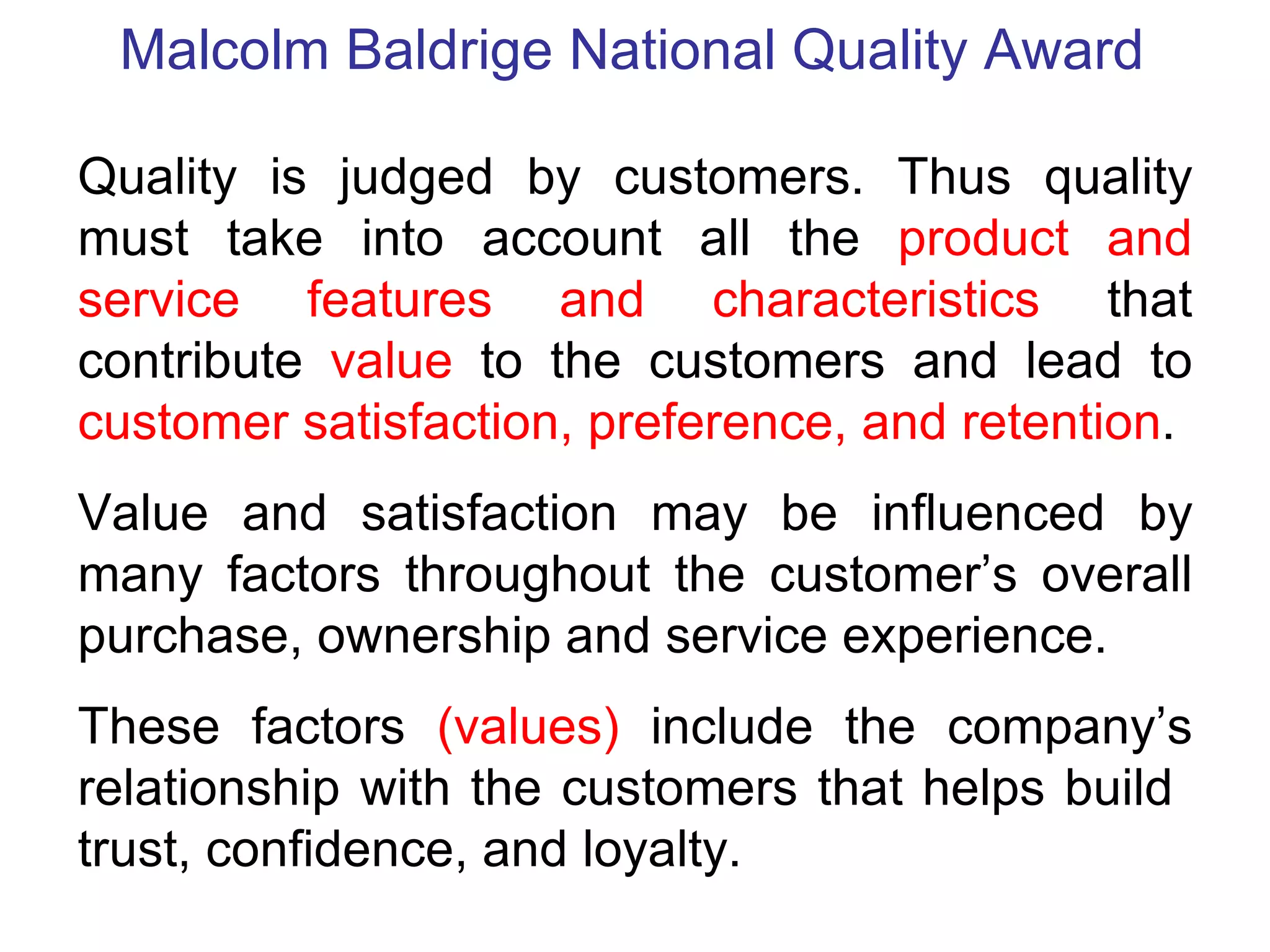Malcolm Baldrige National Quality Award

Quality is judged by customers. Thus quality
must take into account all the product and
service features and characteristics that
contribute value to the customers and lead to
customer satisfaction, preference, and retention.
Value and satisfaction may be influenced by
many factors throughout the customer’s overall
purchase, ownership and service experience.
These factors (values) include the company’s
relationship with the customers that helps build
trust, confidence, and loyalty.
 