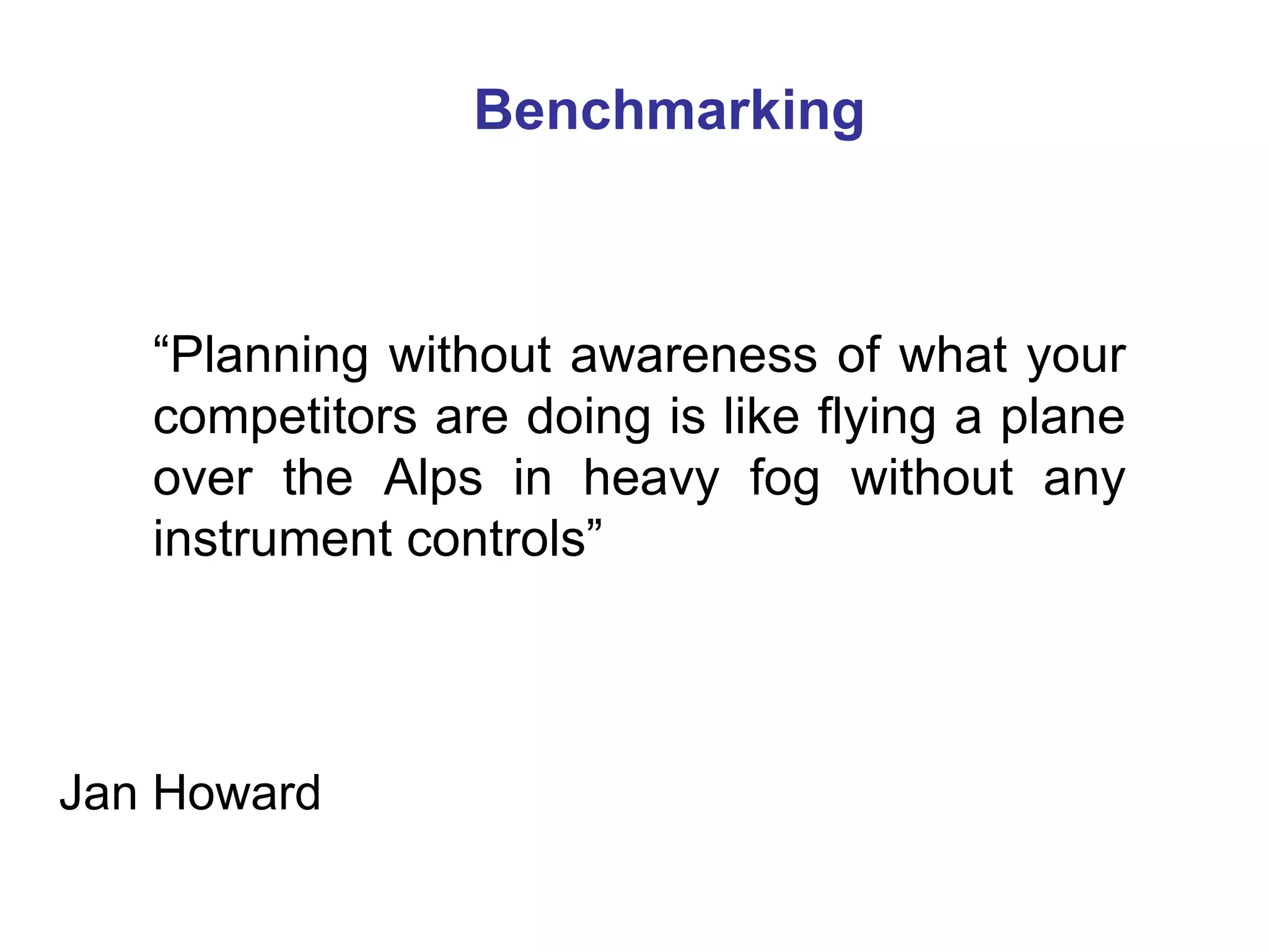 Benchmarking



   “Planning without awareness of what your
   competitors are doing is like flying a plane
   over the Alps in heavy fog without any
   instrument controls”



Jan Howard
 