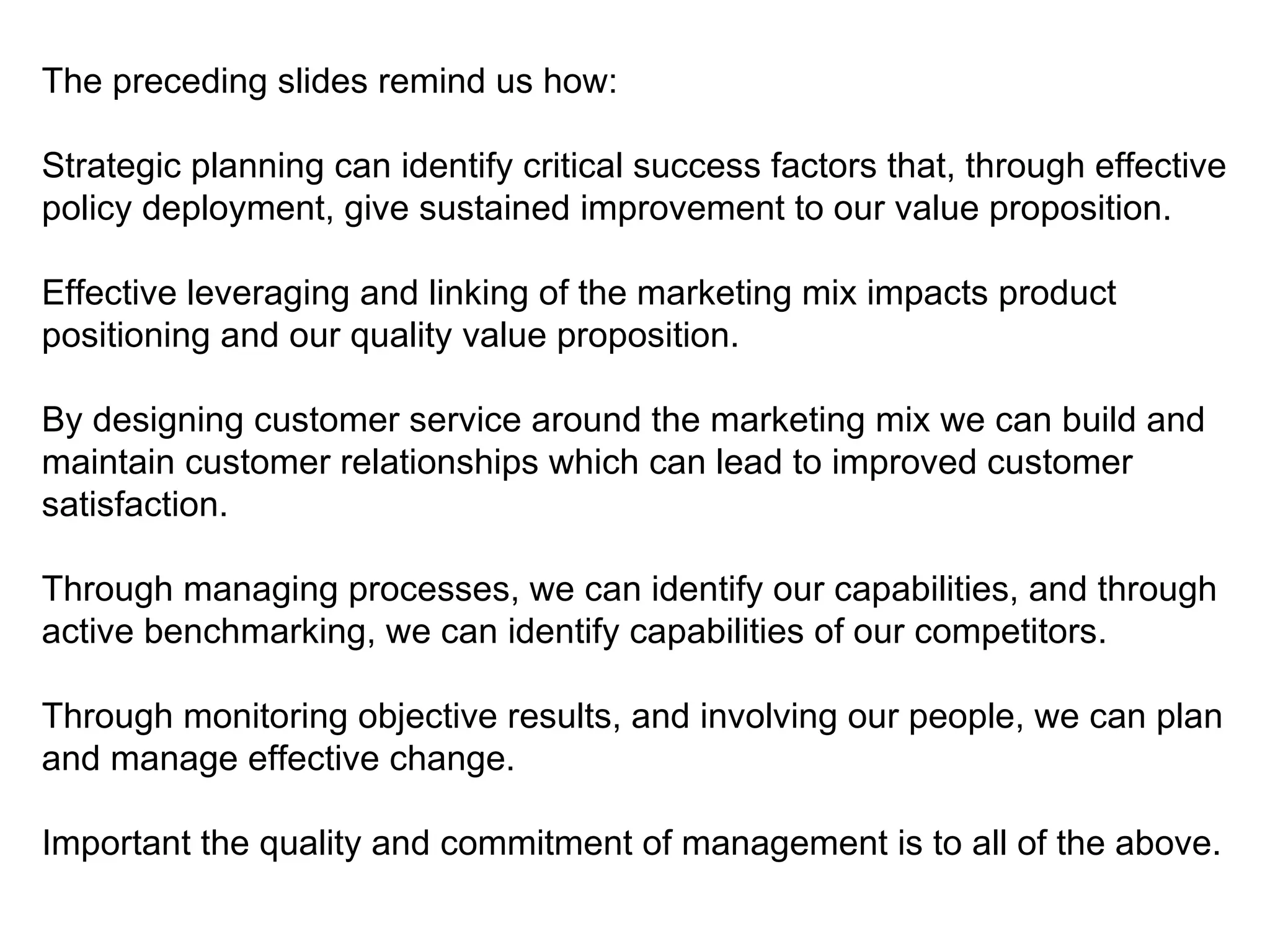 The preceding slides remind us how:

Strategic planning can identify critical success factors that, through effective
policy deployment, give sustained improvement to our value proposition.

Effective leveraging and linking of the marketing mix impacts product
positioning and our quality value proposition.

By designing customer service around the marketing mix we can build and
maintain customer relationships which can lead to improved customer
satisfaction.

Through managing processes, we can identify our capabilities, and through
active benchmarking, we can identify capabilities of our competitors.

Through monitoring objective results, and involving our people, we can plan
and manage effective change.

Important the quality and commitment of management is to all of the above.
 