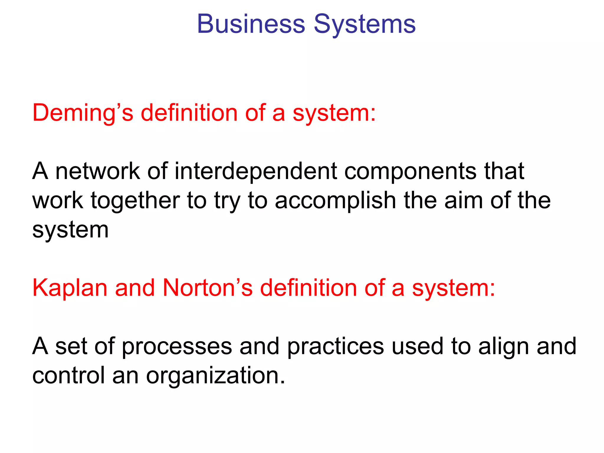 Business Systems


Deming’s definition of a system:

A network of interdependent components that
work together to try to accomplish the aim of the
system

Kaplan and Norton’s definition of a system:

A set of processes and practices used to align and
control an organization.
 