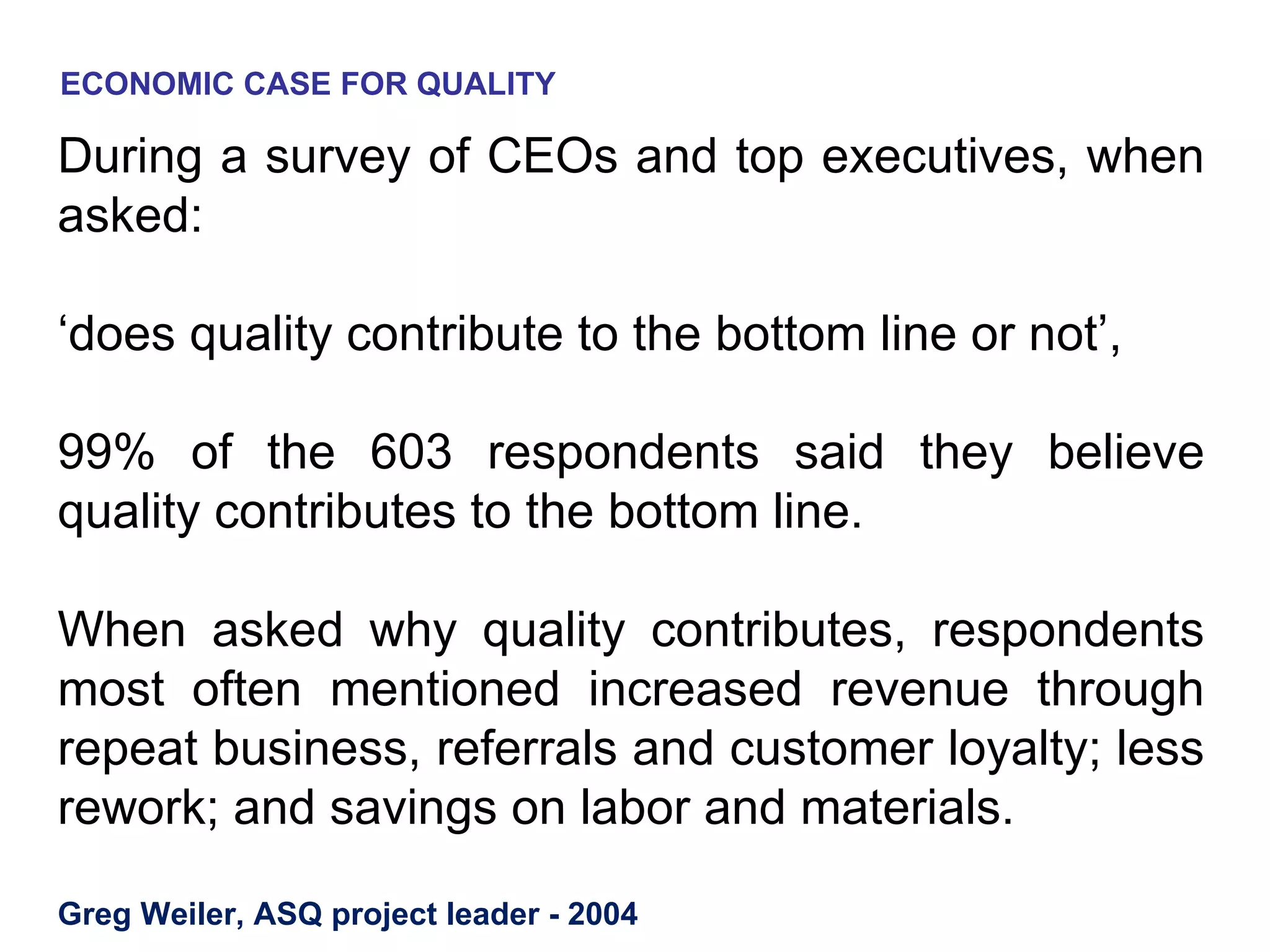 ECONOMIC CASE FOR QUALITY

During a survey of CEOs and top executives, when
asked:

‘does quality contribute to the bottom line or not’,

99% of the 603 respondents said they believe
quality contributes to the bottom line.

When asked why quality contributes, respondents
most often mentioned increased revenue through
repeat business, referrals and customer loyalty; less
rework; and savings on labor and materials.

Greg Weiler, ASQ project leader - 2004
 