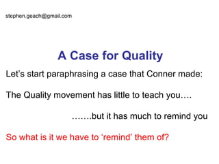 stephen.geach@gmail.com




                  A Case for Quality
Let’s start paraphrasing a case that Conner made:

The Quality movement has little to teach you….

                      …….but it has much to remind you

So what is it we have to ‘remind’ them of?
 