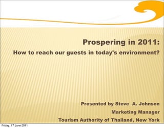 Prospering in 2011:
        How to reach our guests in today's environment?




                               Presented by Steve A. Johnson
                                           Marketing Manager
                       Tourism Authority of Thailand, New York
Friday, 17 June 2011
 