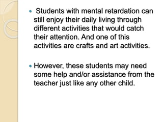  Students with mental retardation can
still enjoy their daily living through
different activities that would catch
their attention. And one of this
activities are crafts and art activities.
 However, these students may need
some help and/or assistance from the
teacher just like any other child.
 