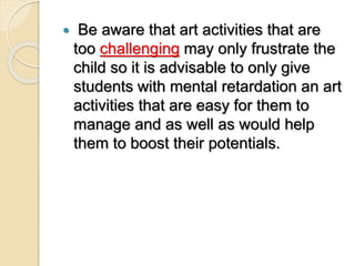 Be aware that art activities that are
too challenging may only frustrate the
child so it is advisable to only give
students with mental retardation an art
activities that are easy for them to
manage and as well as would help
them to boost their potentials.
 