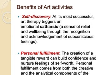 Benefits of Art activities
 Self-discovery. At its most successful,
art therapy triggers an
emotional catharsis (a sense of relief
and wellbeing through the recognition
and acknowledgement of subconscious
feelings).
 Personal fulfillment. The creation of a
tangible reward can build confidence and
nurture feelings of self-worth. Personal
fulfillment comes from both the creative
and the analytical components of the
 