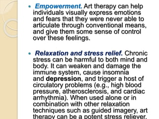  Empowerment. Art therapy can help
individuals visually express emotions
and fears that they were never able to
articulate through conventional means,
and give them some sense of control
over these feelings.
 Relaxation and stress relief. Chronic
stress can be harmful to both mind and
body. It can weaken and damage the
immune system, cause insomnia
and depression, and trigger a host of
circulatory problems (e.g., high blood
pressure, atherosclerosis, and cardiac
arrhythmia). When used alone or in
combination with other relaxation
techniques such as guided imagery, art
therapy can be a potent stress reliever.
 