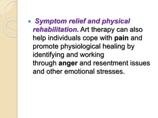  Symptom relief and physical
rehabilitation. Art therapy can also
help individuals cope with pain and
promote physiological healing by
identifying and working
through anger and resentment issues
and other emotional stresses.
 