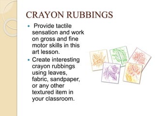 CRAYON RUBBINGS
 Provide tactile
sensation and work
on gross and fine
motor skills in this
art lesson.
 Create interesting
crayon rubbings
using leaves,
fabric, sandpaper,
or any other
textured item in
your classroom.
 