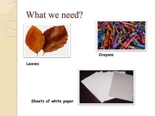What we need?
Leaves
Crayons
Sheets of white paper
 