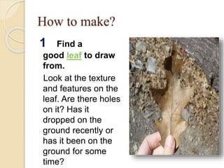 How to make?
1 Find a
good leaf to draw
from.
Look at the texture
and features on the
leaf. Are there holes
on it? Has it
dropped on the
ground recently or
has it been on the
ground for some
time?
 