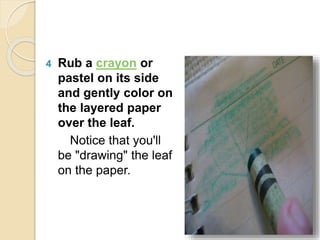 4 Rub a crayon or
pastel on its side
and gently color on
the layered paper
over the leaf.
Notice that you'll
be "drawing" the leaf
on the paper.
 