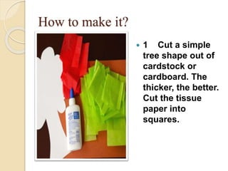 How to make it?
 1 Cut a simple
tree shape out of
cardstock or
cardboard. The
thicker, the better.
Cut the tissue
paper into
squares.
 