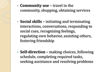 • Community use – travel in the
community, shopping, obtaining services
• Social skills – initiating and terminating
interactions, conversations, responding to
social cues, recognizing feelings,
regulating own behavior, assisting others,
fostering friendship
• Self-direction – making choices, following
schedule, completing required tasks,
seeking assistance and resolving problems
 
