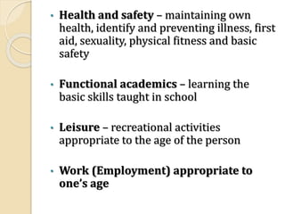 • Health and safety – maintaining own
health, identify and preventing illness, first
aid, sexuality, physical fitness and basic
safety
• Functional academics – learning the
basic skills taught in school
• Leisure – recreational activities
appropriate to the age of the person
• Work (Employment) appropriate to
one’s age
 