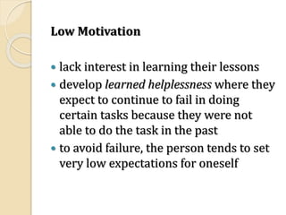 Low Motivation
 lack interest in learning their lessons
 develop learned helplessness where they
expect to continue to fail in doing
certain tasks because they were not
able to do the task in the past
 to avoid failure, the person tends to set
very low expectations for oneself
 