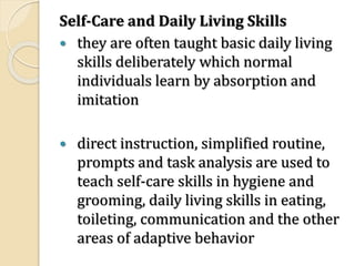 Self-Care and Daily Living Skills
 they are often taught basic daily living
skills deliberately which normal
individuals learn by absorption and
imitation
 direct instruction, simplified routine,
prompts and task analysis are used to
teach self-care skills in hygiene and
grooming, daily living skills in eating,
toileting, communication and the other
areas of adaptive behavior
 