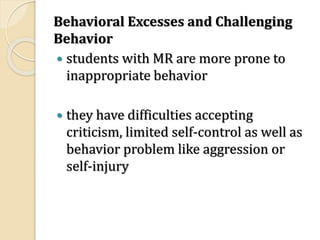 Behavioral Excesses and Challenging
Behavior
 students with MR are more prone to
inappropriate behavior
 they have difficulties accepting
criticism, limited self-control as well as
behavior problem like aggression or
self-injury
 