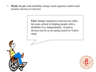 Myth:  People with disability always need expensive and hi tech assistive devices or services Fact:  Simple inexpensive devices are often the most critical in helping people with a disability live independently. Assistive devices can be as an eating utensil or Velcro strap.  