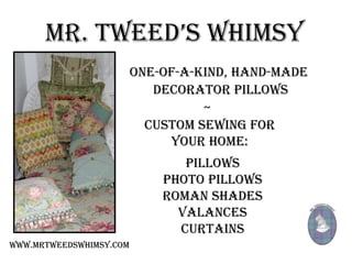 MR. TWEED’S WHIMSY
                         One-of-a-kind, hand-made
                            decorator pillows
                                   ~
                           Custom sewing for
                              your home:
                                Pillows
                             Photo Pillows
                             Roman Shades
                               Valances
                               Curtains
www.mrtweedswhimsy.com
 