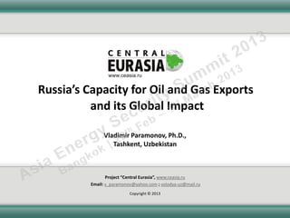 Russia’s Capacity for Oil and Gas Exports
          and its Global Impact

               Vladimir Paramonov, Ph.D.,
                  Tashkent, Uzbekistan



                 Project “Central Eurasia”, www.ceasia.ru
          Еmail: v_paramonov@yahoo.com ; volodya-uz@mail.ru
                           Copyright © 2013
 