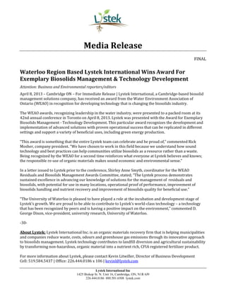 Lystek International Inc
1425 Bishop St. N. Unit 16, Cambridge, ON, N1R 6J9
226.444.0186 888.501.6508 lystek.com
Media Release
FINAL
Waterloo Region Based Lystek International Wins Award For
Exemplary Biosolids Management & Technology Development
Attention: Business and Environmental reporters/editors
April 8, 2013 – Cambridge ON – For Immediate Release | Lystek International, a Cambridge-based biosolid
management solutions company, has received an award from the Water Environment Association of
Ontario (WEAO) in recognition for developing technology that is changing the biosolids industry.
The WEAO awards, recognizing leadership in the water industry, were presented to a packed room at its
42nd annual conference in Toronto on April 8, 2013. Lystek was presented with the Award for Exemplary
Biosolids Management - Technology Development. This particular award recognizes the development and
implementation of advanced solutions with proven operational success that can be replicated in different
settings and support a variety of beneficial uses, including green energy production.
“This award is something that the entire Lystek team can celebrate and be proud of,” commented Rick
Mosher, company president. “We have chosen to work in this field because we understand how sound
technology and best practices can help communities utilize biosolids as a resource rather than a waste.
Being recognized by the WEAO for a second time reinforces what everyone at Lystek believes and knows;
the responsible re-use of organic materials makes sound economic and environmental sense.”
In a letter issued to Lystek prior to the conference, Shirley Anne Smyth, coordinator for the WEAO
Residuals and Biosolids Management Awards Committee, stated; “The Lystek process demonstrates
sustained excellence in advancing our knowledge of solutions for the management of residuals and
biosolids, with potential for use in many locations, operational proof of performance, improvement of
biosolids handling and nutrient recovery and improvement of biosolids quality for beneficial use.”
“The University of Waterloo is pleased to have played a role at the incubation and development stage of
Lystek’s growth. We are proud to be able to contribute to Lystek’s world-class technology – a technology
that has been recognized by peers and is having a positive impact on the environment,” commented D.
George Dixon, vice-president, university research, University of Waterloo.
-30-
About Lystek: Lystek International Inc. is an organic materials recovery firm that is helping municipalities
and companies reduce waste, costs, odours and greenhouse gas emissions through its innovative approach
to biosolids management. Lystek technology contributes to landfill diversion and agricultural sustainability
by transforming non-hazardous, organic material into a nutrient rich, CFIA registered fertilizer product.
For more information about Lystek, please contact Kevin Litwiller, Director of Business Development
Cell: 519.584.5437 | Office: 226.444.0186 x 106 | kevinl@lystek.com
 