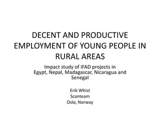 DECENT AND PRODUCTIVE
EMPLOYMENT OF YOUNG PEOPLE IN
        RURAL AREAS
        Impact study of IFAD projects in
    Egypt, Nepal, Madagascar, Nicaragua and
                    Senegal

                  Erik Whist
                  Scanteam
                 Oslo, Norway
 