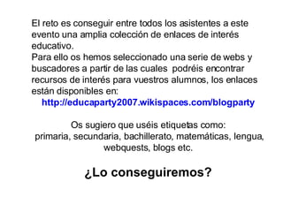 El reto es conseguir entre todos los asistentes a este evento una amplia colección de enlaces de interés educativo. Para ello os hemos seleccionado una serie de webs y buscadores a partir de las cuales  podréis encontrar recursos de interés para vuestros alumnos, los enlaces están disponibles en: http://educaparty2007.wikispaces.com/blogparty Os sugiero que uséis etiquetas como: primaria, secundaria, bachillerato, matemáticas, lengua, webquests, blogs etc. ¿Lo conseguiremos? 