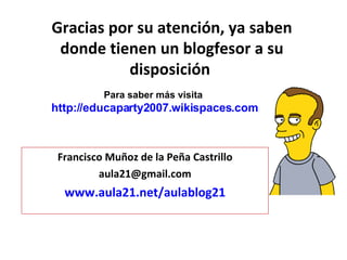 Gracias por su atención, ya saben donde tienen un blogfesor a su disposición  Francisco Muñoz de la Peña Castrillo [email_address] www.aula21.net/aulablog21 Para saber más visita  http://educaparty2007.wikispaces.com 