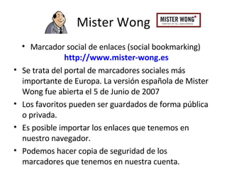Mister Wong Marcador social de enlaces (social bookmarking)  http://www.mister-wong.es Se trata del  portal de marcadores sociales más importante de Europa. La versión española de Mister Wong fue abierta el  5 de Junio de 2007 Los favoritos pueden ser guardados de forma pública o privada. Es posible importar los enlaces que tenemos en nuestro navegador.  Podemos hacer copia de seguridad de los marcadores que tenemos en nuestra cuenta. 