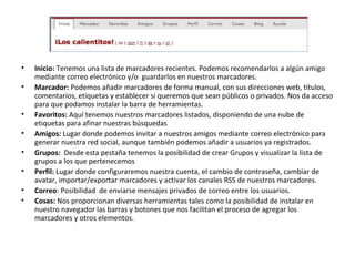 Inicio:  Tenemos una lista de marcadores recientes. Podemos recomendarlos a algún amigo mediante correo electrónico y/o  guardarlos en nuestros marcadores. Marcador:  Podemos añadir marcadores de forma manual, con sus direcciones web, títulos, comentarios, etiquetas y establecer si queremos que sean públicos o privados. Nos da acceso para que podamos instalar la barra de herramientas. Favoritos:  Aquí tenemos nuestros marcadores listados, disponiendo de una nube de etiquetas para afinar nuestras búsquedas Amigos:  Lugar donde podemos invitar a nuestros amigos mediante correo electrónico para generar nuestra red social, aunque también podemos añadir a usuarios ya registrados. Grupos:  Desde esta pestaña tenemos la posibilidad de crear Grupos y visualizar la lista de grupos a los que pertenecemos   Perfil:  Lugar donde configuraremos nuestra cuenta, el cambio de contraseña, cambiar de avatar, importar/exportar marcadores y activar los canales RSS de nuestros marcadores. Correo : Posibilidad  de enviarse mensajes privados de correo entre los usuarios. Cosas:  Nos proporcionan diversas herramientas tales como la posibilidad de instalar en nuestro navegador las barras y botones que nos facilitan el proceso de agregar los marcadores y otros elementos. 