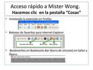Acceso rápido a Mister Wong.  Hacemos clic  en la pestaña “Cosas” Instalando la extensión en Firefox Botones de favoritos para Internet Explorer Bookmarlets en Bookmarks Bar (barra de vínculos) en Safari y Ópera . 