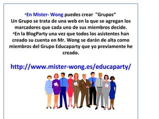 En Mister- Wong  puedes crear  "Grupos“  Un Grupo se trata de una web en la que se agregan los marcadores que cada uno de sus miembros decide. En la BlogParty una vez que todos los asistentes han creado su cuenta en Mr. Wong se darán de alta como miembros del Grupo Educaparty que yo previamente he creado. http://www.mister-wong.es/educaparty/ 
