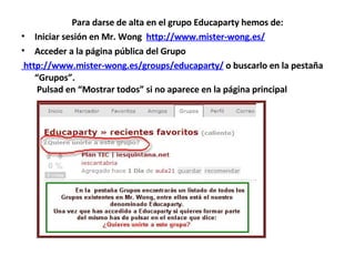 Para darse de alta en el grupo Educaparty hemos de: Iniciar sesión en Mr. Wong   http://www.mister-wong.es/ Acceder a la página pública del Grupo   http://www.mister-wong.es/groups/educaparty/  o buscarlo en la pestaña “Grupos”.     Pulsad en “Mostrar todos” si no aparece en la página principal  