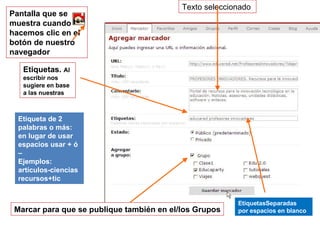 EtiquetasSeparadas por espacios en blanco Pantalla que se muestra cuando hacemos clic en el botón de nuestro navegador Etiqueta de 2 palabras o más: en lugar de usar  espacios usar + ó – Ejemplos: artículos-ciencias recursos+tic Texto seleccionado  Marcar para que se publique también en el/los Grupos Etiquetas.  Al escribir nos sugiere en base a las nuestras 
